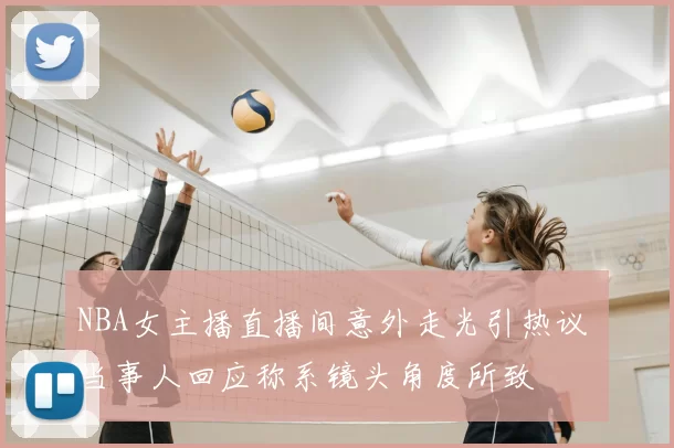 NBA女主播直播间意外走光引热议 当事人回应称系镜头角度所致
