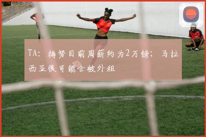 TA：梅努目前周薪约为2万镑；马拉西亚很可能会被外租