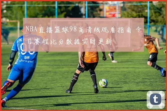 NBA直播篮球98高清线观看指南 今日赛程比分数据实时更新