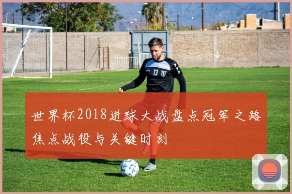 世界杯2018进球大战盘点冠军之路焦点战役与关键时刻
