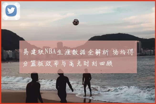 易建联NBA生涯数据全解析 场均得分篮板效率与高光时刻回顾