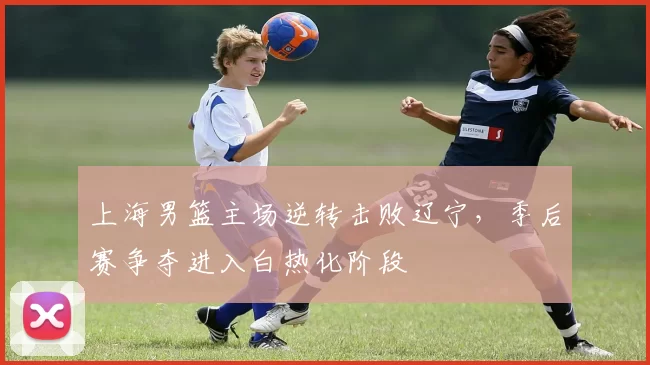 上海男篮主场逆转击败辽宁，季后赛争夺进入白热化阶段