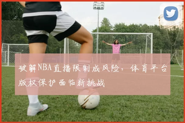 破解NBA直播限制成风险,体育平台版权保护面临新挑战