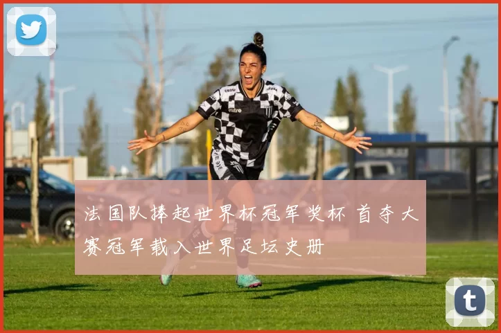 法国队捧起世界杯冠军奖杯 首夺大赛冠军载入世界足坛史册