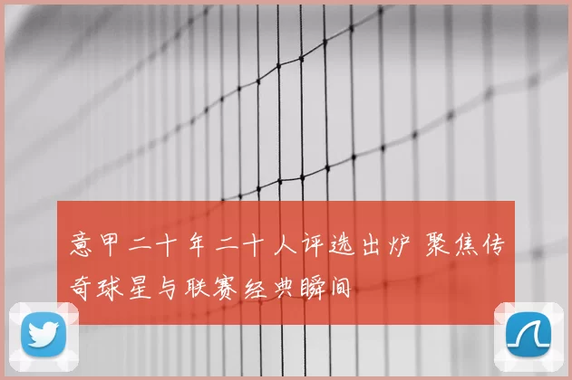 意甲二十年二十人评选出炉 聚焦传奇球星与联赛经典瞬间