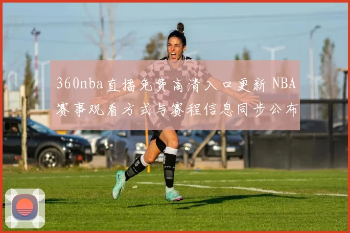 360nba直播免费高清入口更新 NBA赛事观看方式与赛程信息同步公布