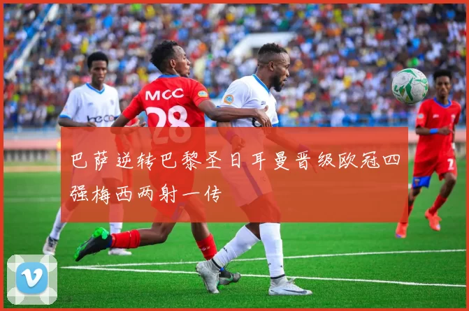 巴萨逆转巴黎圣日耳曼晋级欧冠四强梅西两射一传