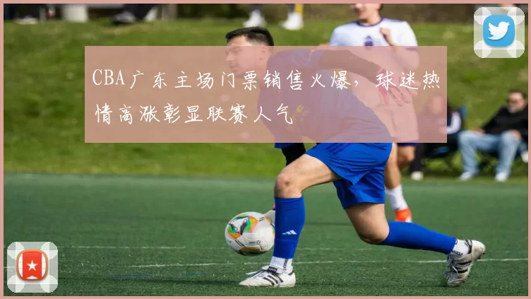 CBA广东主场门票销售火爆，球迷热情高涨彰显联赛人气