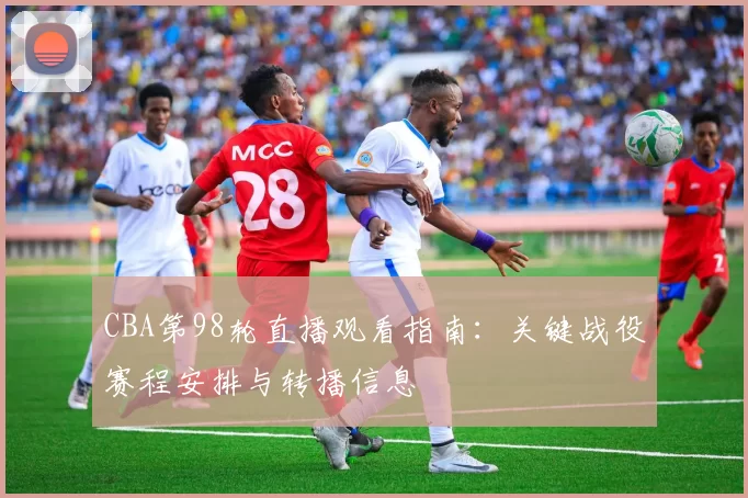 CBA第98轮直播观看指南:关键战役赛程安排与转播信息
