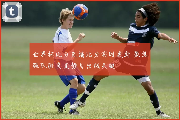 世界杯比分直播比分实时更新 聚焦强队胜负走势与出线关键