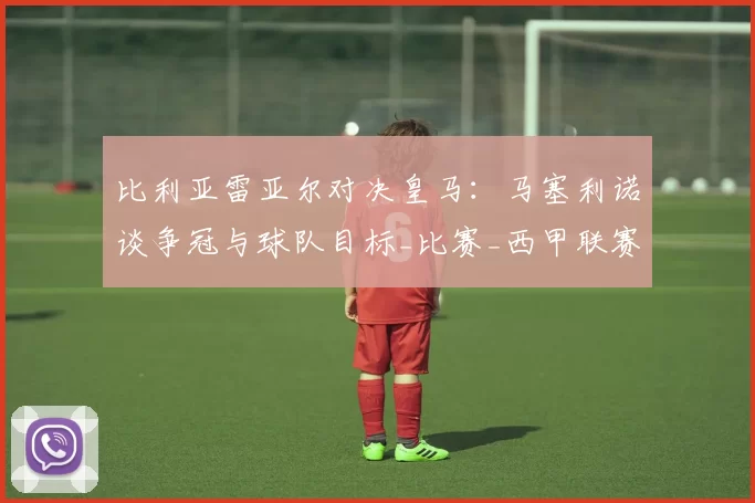 比利亚雷亚尔对决皇马:马塞利诺谈争冠与球队目标_比赛_西甲联赛_战术