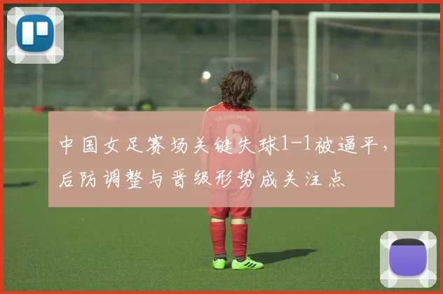 中国女足赛场关键失球1-1被逼平,后防调整与晋级形势成关注点
