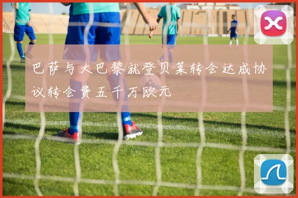 巴萨与大巴黎就登贝莱转会达成协议转会费五千万欧元