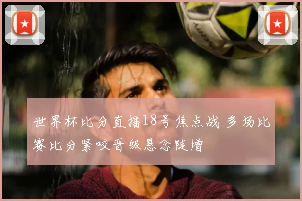 世界杯比分直播18号焦点战 多场比赛比分紧咬晋级悬念陡增