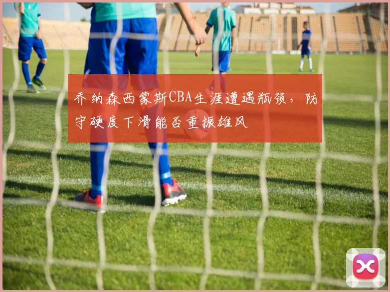 乔纳森西蒙斯CBA生涯遭遇瓶颈，防守硬度下滑能否重振雄风