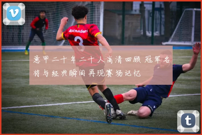 意甲二十年二十人高清回顾 冠军名将与经典瞬间再现赛场记忆