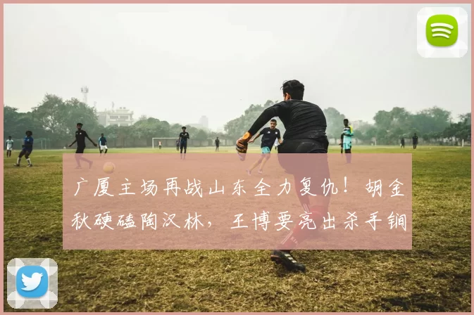 广厦主场再战山东全力复仇！胡金秋硬磕陶汉林，王博要亮出杀手锏