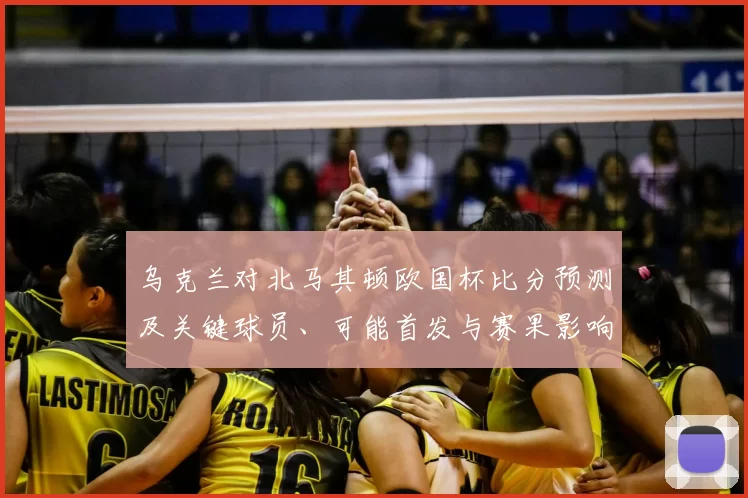 乌克兰对北马其顿欧国杯比分预测及关键球员、可能首发与赛果影响分析