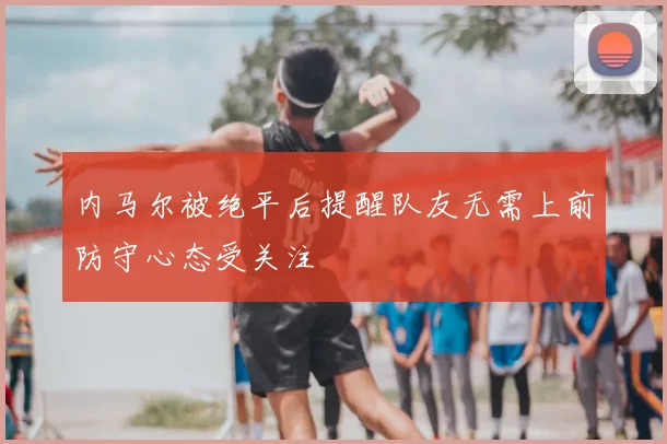 内马尔被绝平后提醒队友无需上前防守心态受关注