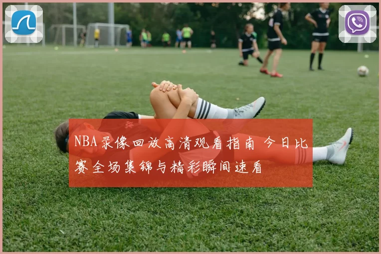 NBA录像回放高清观看指南 今日比赛全场集锦与精彩瞬间速看