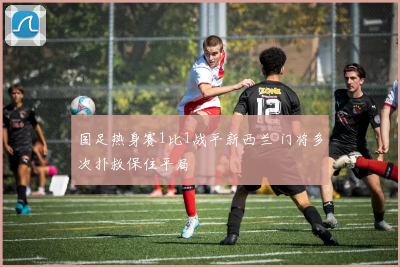 国足热身赛1比1战平新西兰 门将多次扑救保住平局