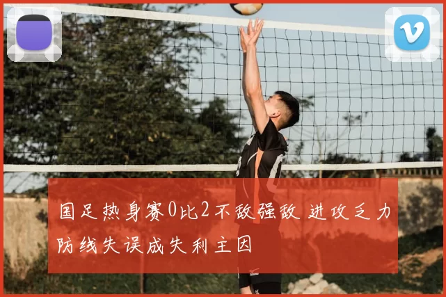 国足热身赛0比2不敌强敌 进攻乏力防线失误成失利主因