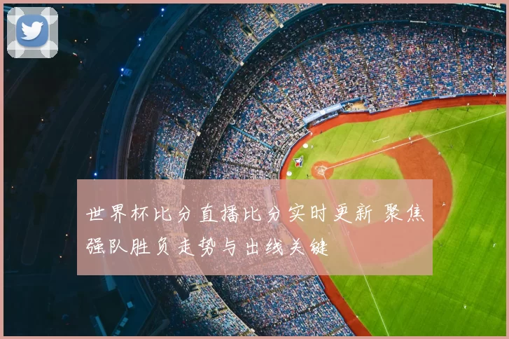 世界杯比分直播比分实时更新 聚焦强队胜负走势与出线关键