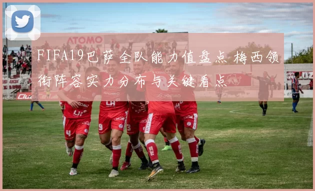 FIFA19巴萨全队能力值盘点 梅西领衔阵容实力分布与关键看点