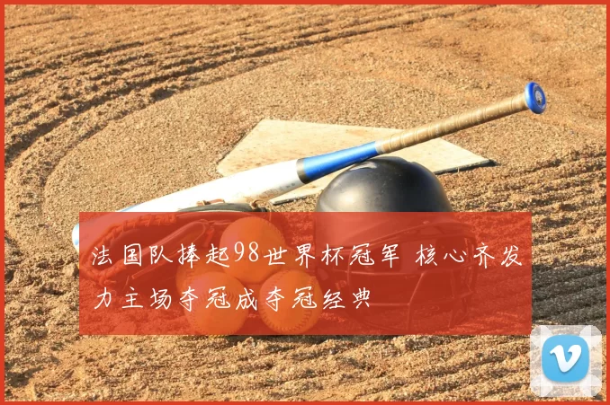 法国队捧起98世界杯冠军 核心齐发力主场夺冠成夺冠经典
