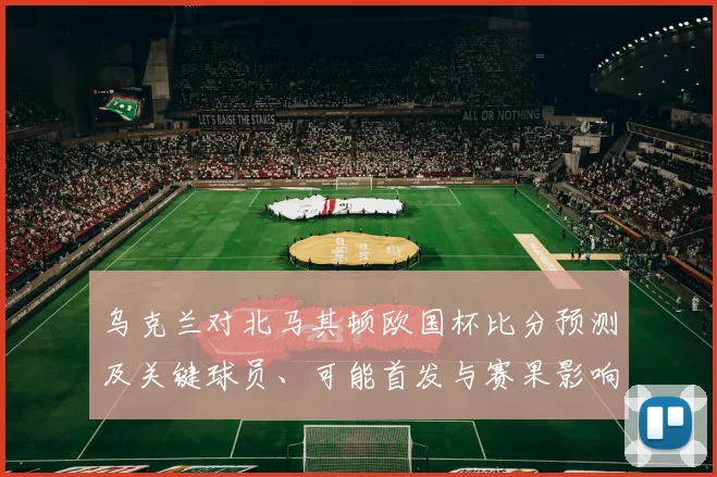 乌克兰对北马其顿欧国杯比分预测及关键球员、可能首发与赛果影响分析
