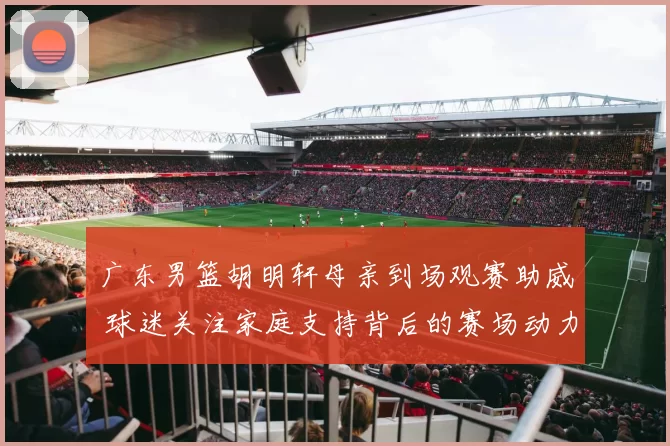 广东男篮胡明轩母亲到场观赛助威 球迷关注家庭支持背后的赛场动力