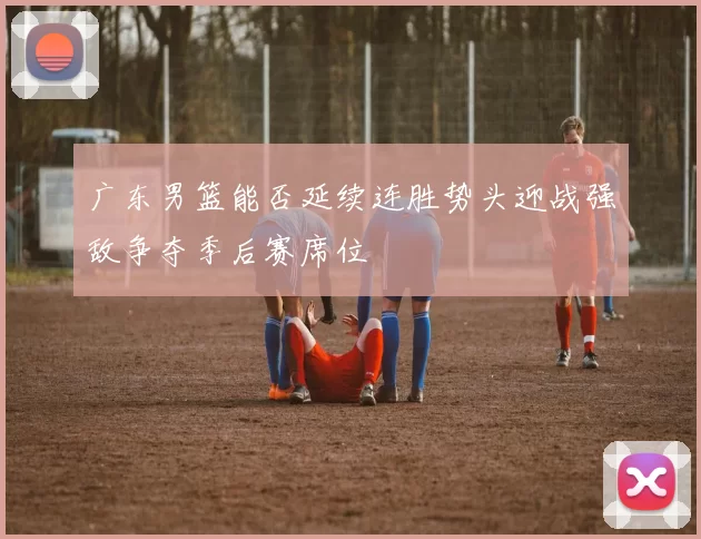 广东男篮能否延续连胜势头迎战强敌争夺季后赛席位