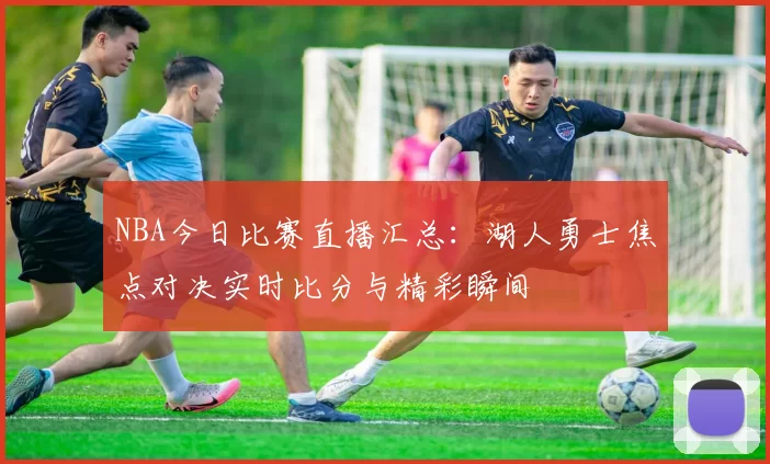 NBA今日比赛直播汇总:湖人勇士焦点对决实时比分与精彩瞬间