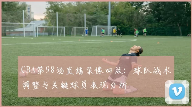 CBA第98场直播录像回放：球队战术调整与关键球员表现分析