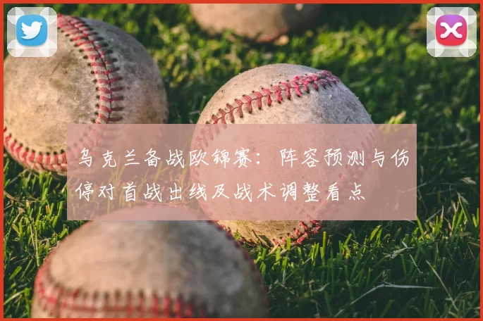 乌克兰备战欧锦赛:阵容预测与伤停对首战出线及战术调整看点