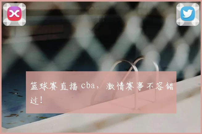 篮球赛直播 cba，激情赛事不容错过！