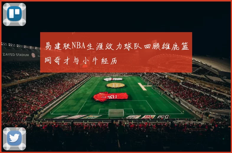 易建联NBA生涯效力球队回顾雄鹿篮网奇才与小牛经历