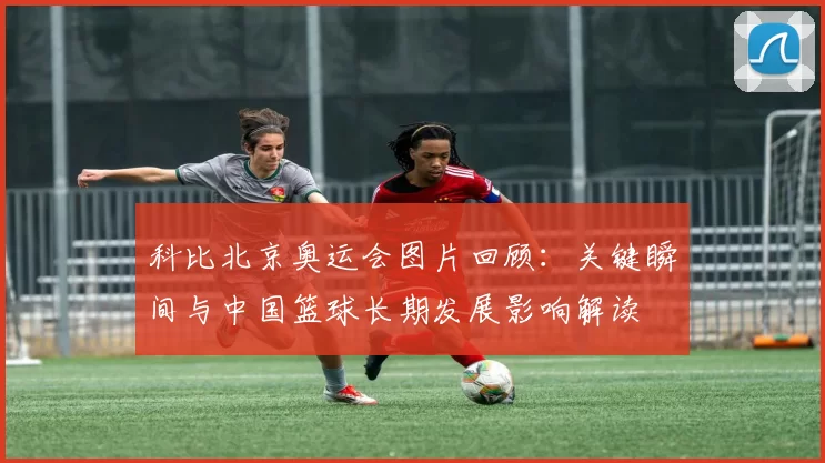 科比北京奥运会图片回顾：关键瞬间与中国篮球长期发展影响解读