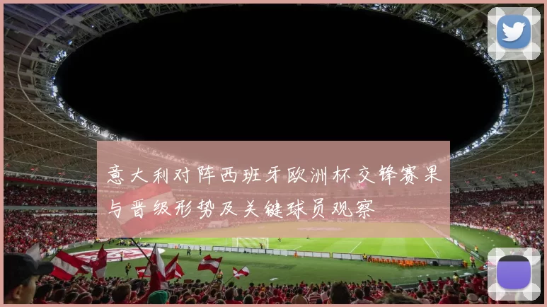 意大利对阵西班牙欧洲杯交锋赛果与晋级形势及关键球员观察