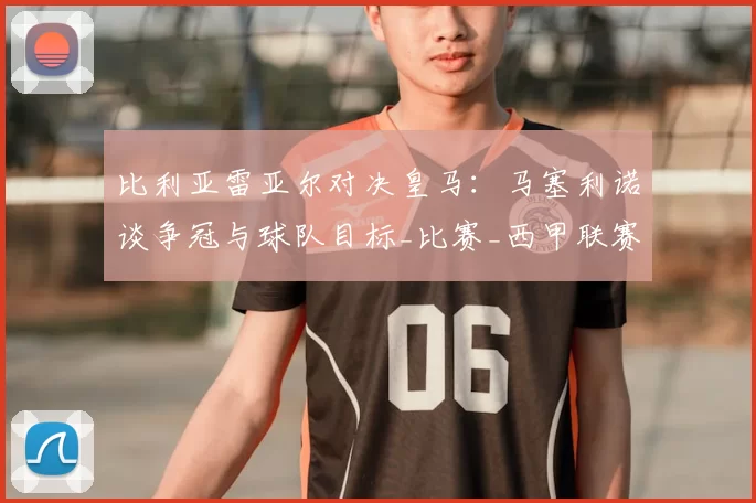 比利亚雷亚尔对决皇马:马塞利诺谈争冠与球队目标_比赛_西甲联赛_战术