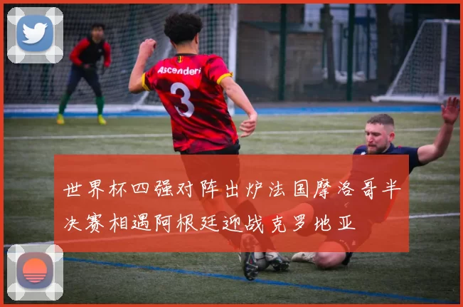 世界杯四强对阵出炉法国摩洛哥半决赛相遇阿根廷迎战克罗地亚