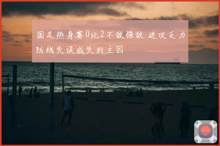 国足热身赛0比2不敌强敌 进攻乏力防线失误成失利主因