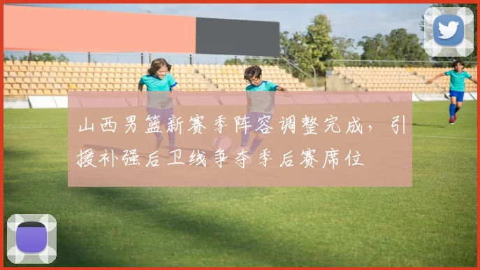 山西男篮新赛季阵容调整完成，引援补强后卫线争夺季后赛席位