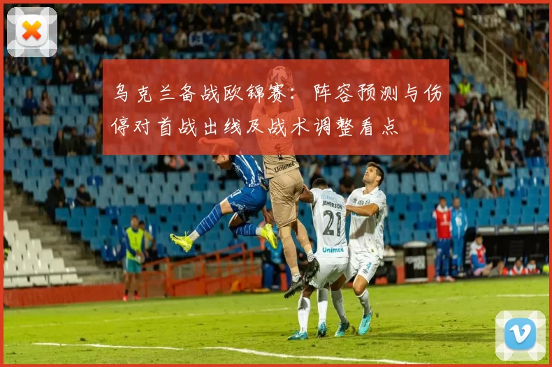 乌克兰备战欧锦赛:阵容预测与伤停对首战出线及战术调整看点