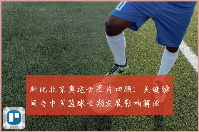 科比北京奥运会图片回顾：关键瞬间与中国篮球长期发展影响解读