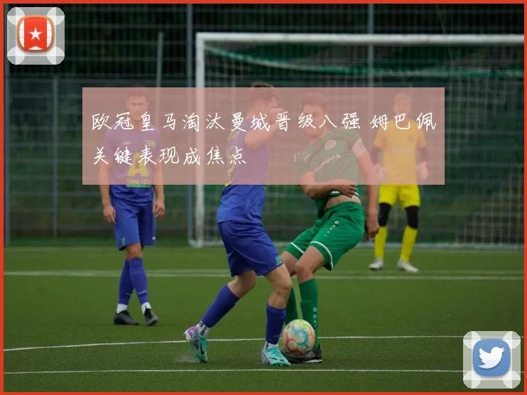 欧冠皇马淘汰曼城晋级八强 姆巴佩关键表现成焦点