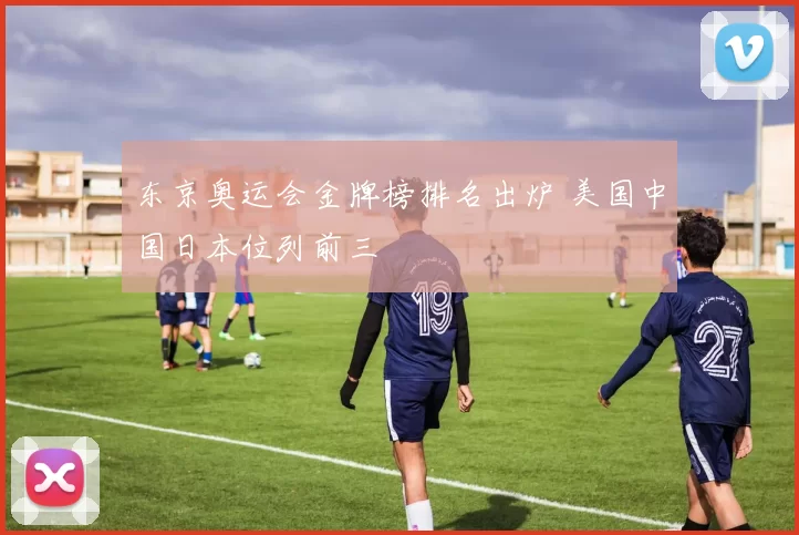 东京奥运会金牌榜排名出炉 美国中国日本位列前三
