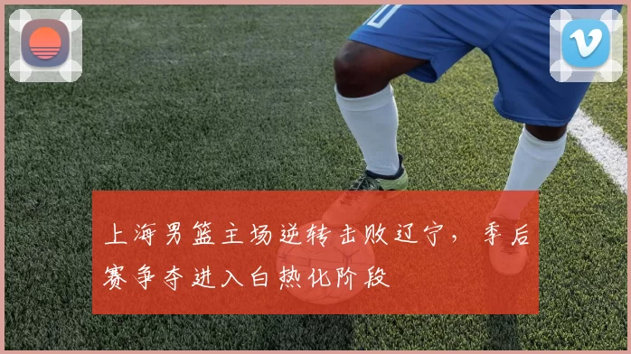 上海男篮主场逆转击败辽宁，季后赛争夺进入白热化阶段