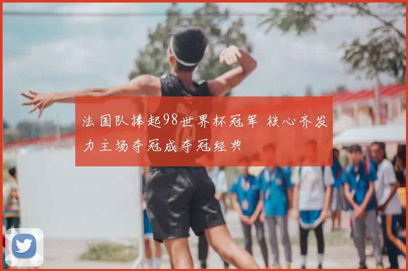 法国队捧起98世界杯冠军 核心齐发力主场夺冠成夺冠经典