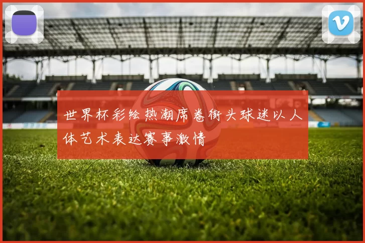 世界杯彩绘热潮席卷街头球迷以人体艺术表达赛事激情